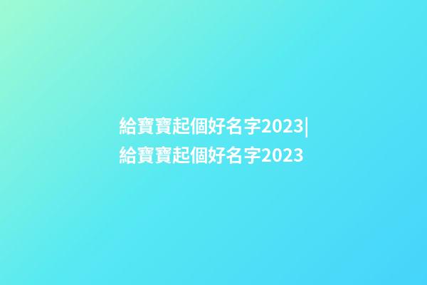 給寶寶起個好名字2023|給寶寶起個好名字2023-第1張-公司起名-玄機派